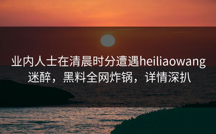 业内人士在清晨时分遭遇heiliaowang 迷醉，黑料全网炸锅，详情深扒