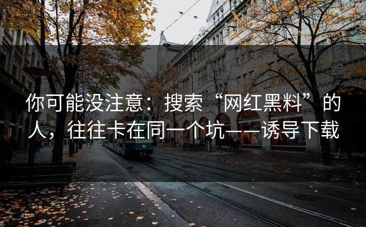 你可能没注意：搜索“网红黑料”的人，往往卡在同一个坑——诱导下载