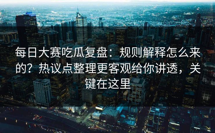 每日大赛吃瓜复盘：规则解释怎么来的？热议点整理更客观给你讲透，关键在这里