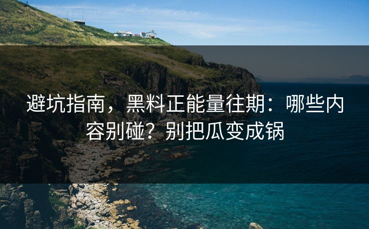 避坑指南，黑料正能量往期：哪些内容别碰？别把瓜变成锅