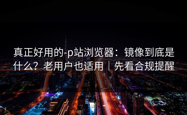 真正好用的-p站浏览器:镜像到底是什么?老用户也适用|先看合规提醒 真正好用的-p站浏览器:镜像到底是什么?老用户也适用|先看合规提醒