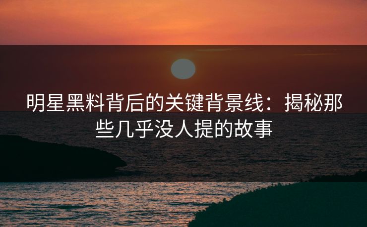 明星黑料背后的关键背景线：揭秘那些几乎没人提的故事