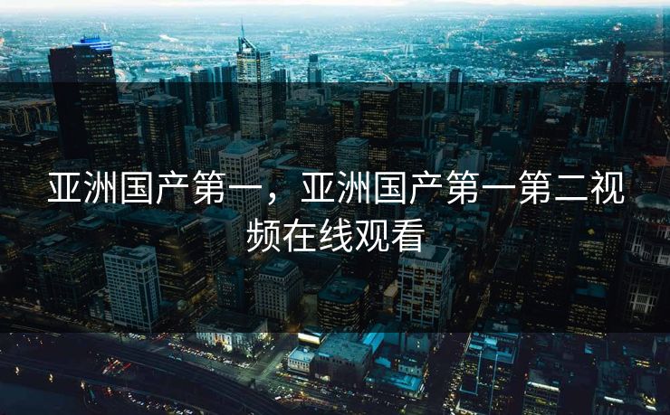 亚洲国产第一,亚洲国产第一第二视频在线观看 亚洲国产第一,亚洲国产第一第二视频在线观看