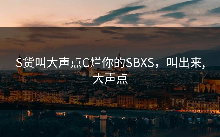 S货叫大声点C烂你的SBXS,叫出来,大声点 S货叫大声点C烂你的SBXS,叫出来,大声点