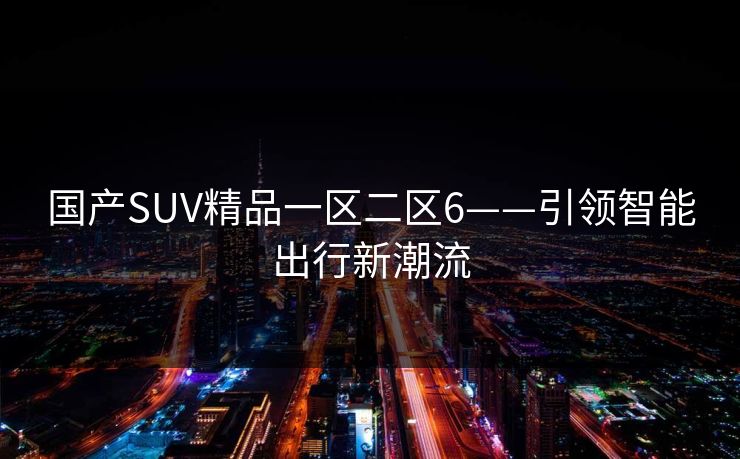 国产SUV精品一区二区6——引领智能出行新潮流