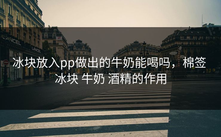 冰块放入pp做出的牛奶能喝吗，棉签 冰块 牛奶 酒精的作用