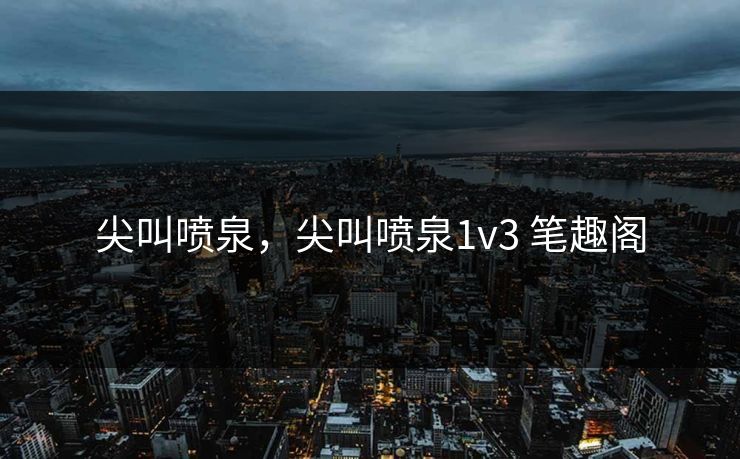 尖叫喷泉,尖叫喷泉1v3 笔趣阁 尖叫喷泉,尖叫喷泉1v3 笔趣阁