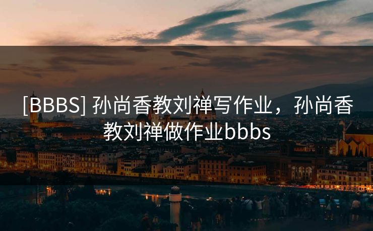 [BBBS] 孙尚香教刘禅写作业，孙尚香教刘禅做作业bbbs
