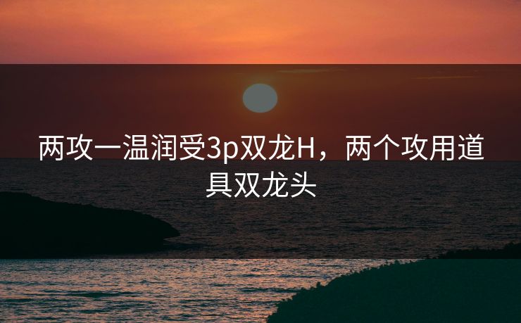 两攻一温润受3p双龙H，两个攻用道具双龙头