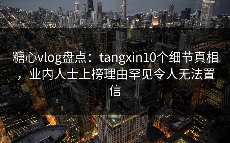 糖心vlog盘点：tangxin10个细节真相，业内人士上榜理由罕见令人无法置信