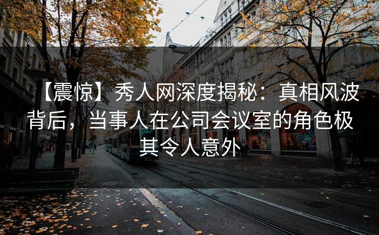 【震惊】秀人网深度揭秘：真相风波背后，当事人在公司会议室的角色极其令人意外