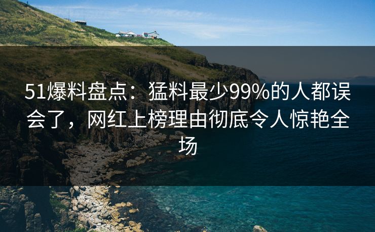 51爆料盘点：猛料最少99%的人都误会了，网红上榜理由彻底令人惊艳全场