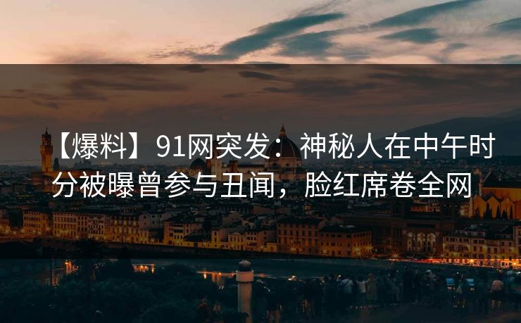 【爆料】91网突发：神秘人在中午时分被曝曾参与丑闻，脸红席卷全网