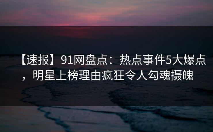 【速报】91网盘点：热点事件5大爆点，明星上榜理由疯狂令人勾魂摄魄