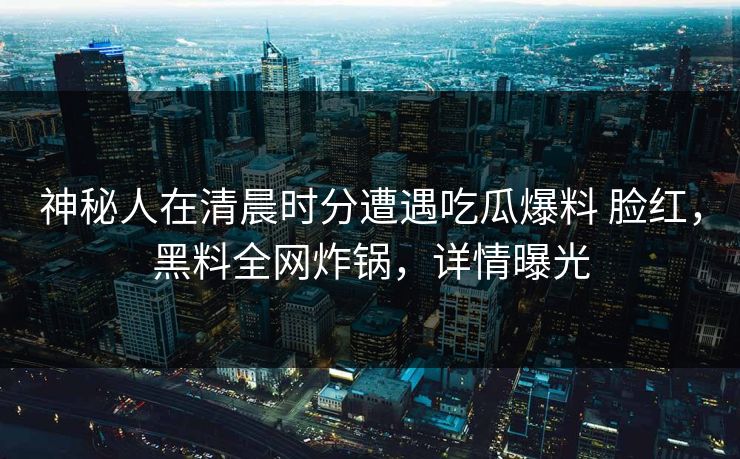 神秘人在清晨时分遭遇吃瓜爆料 脸红，黑料全网炸锅，详情曝光