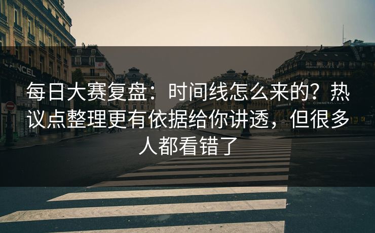 每日大赛复盘：时间线怎么来的？热议点整理更有依据给你讲透，但很多人都看错了