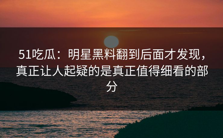 51吃瓜：明星黑料翻到后面才发现，真正让人起疑的是真正值得细看的部分