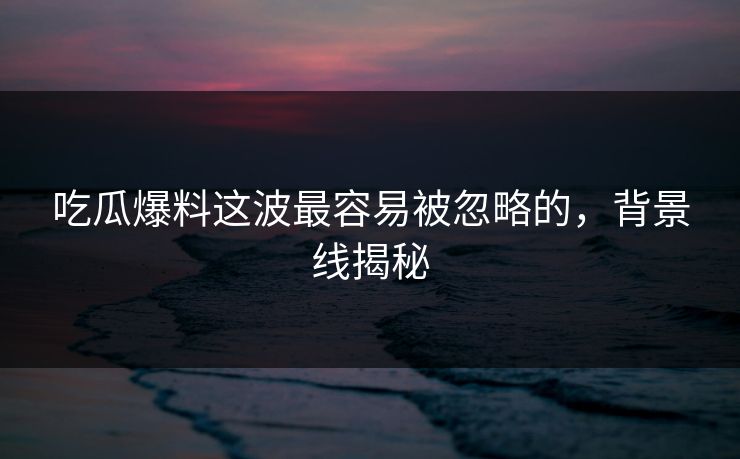 吃瓜爆料这波最容易被忽略的，背景线揭秘