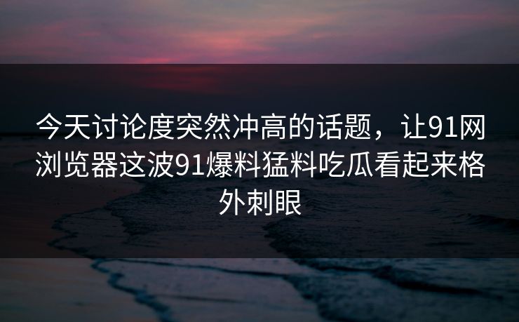 今天讨论度突然冲高的话题，让91网浏览器这波91爆料猛料吃瓜看起来格外刺眼